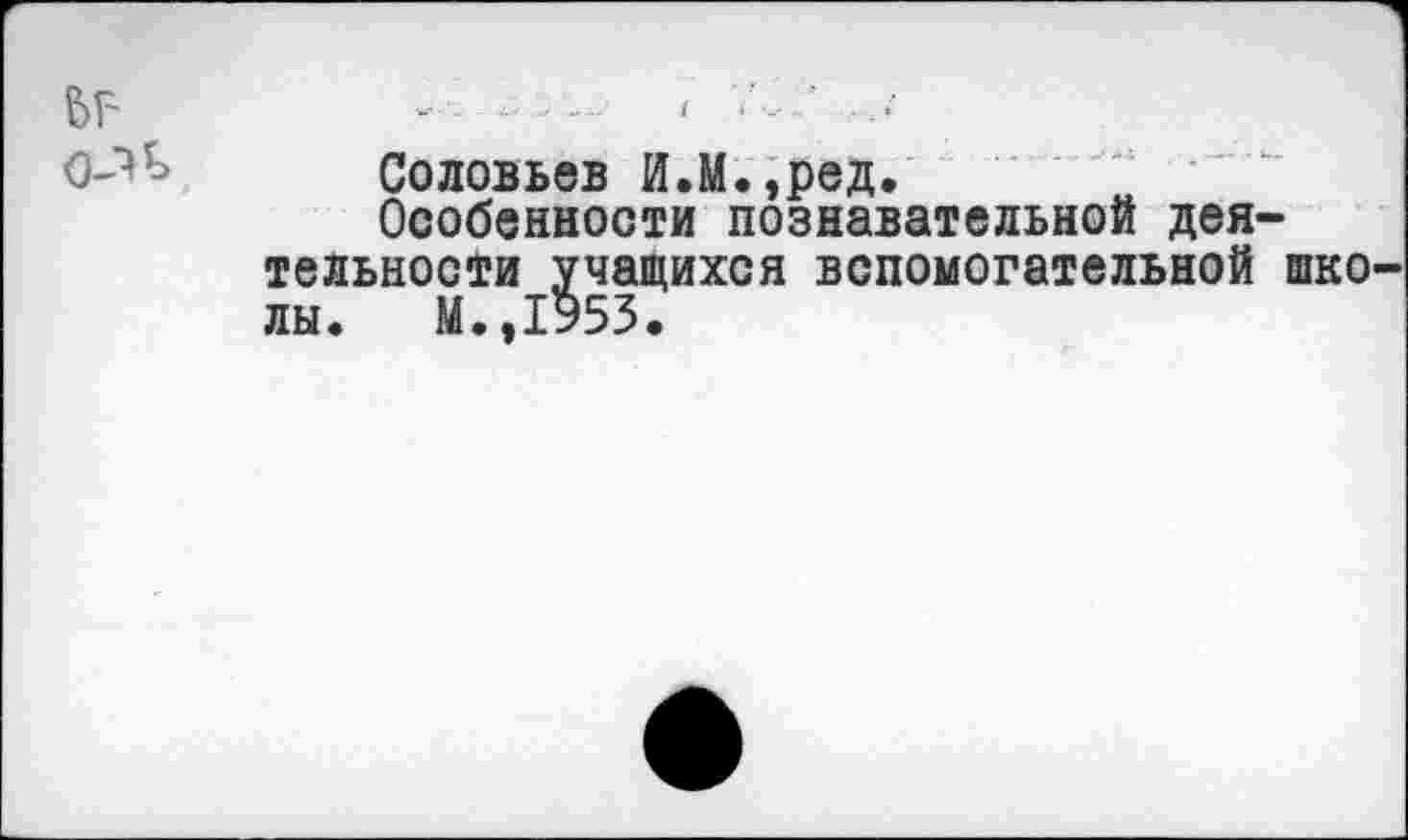 ﻿ЬГ'
Соловьев И.М.,ред.
Особенности познавательной деятельности учащихся вспомогательной школы. М.,1у53.